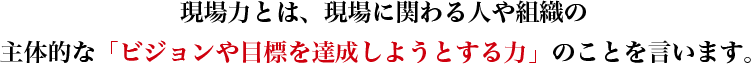 現場力とは、現場に関わる人や組織の主体的な「ビジョンや目標を達成しようとする力」のことを言います。